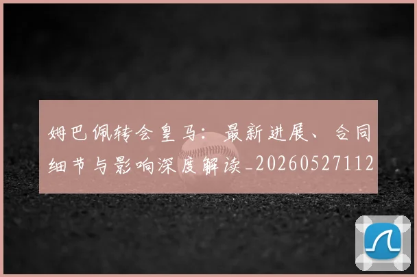 姆巴佩转会皇马：最新进展、合同细节与影响深度解读_20260527112219
