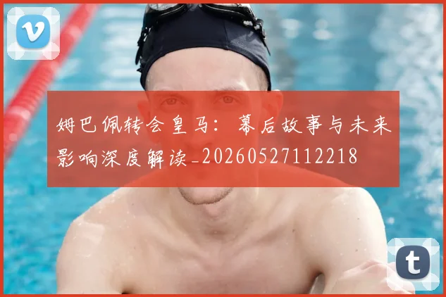 姆巴佩转会皇马：幕后故事与未来影响深度解读_20260527112218