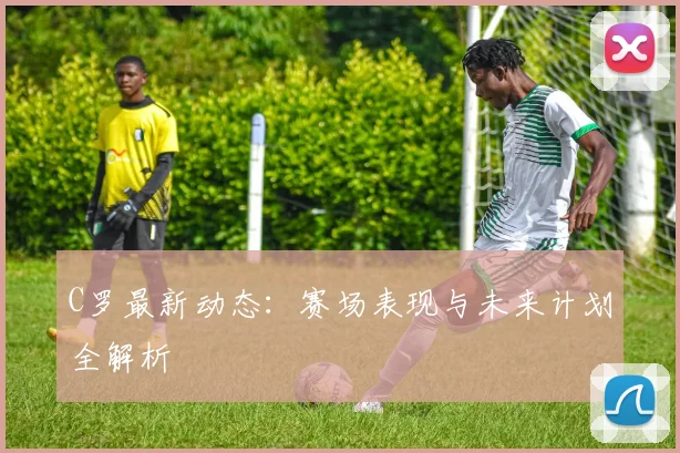 C罗最新动态:赛场表现与未来计划全解析