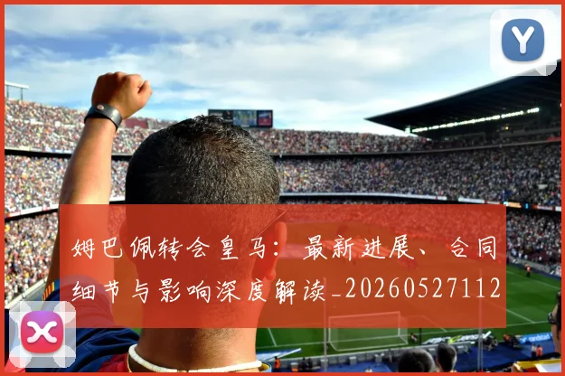 姆巴佩转会皇马：最新进展、合同细节与影响深度解读_20260527112219