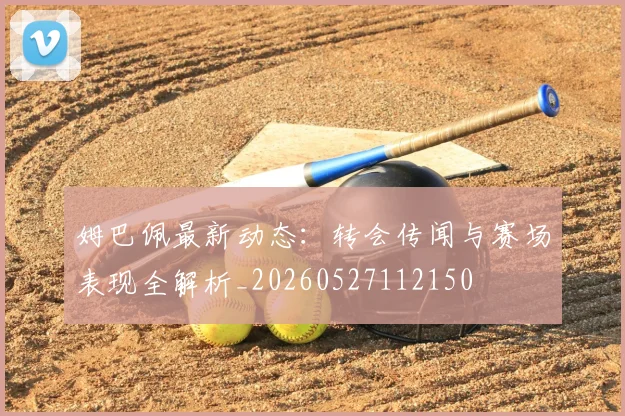 姆巴佩最新动态：转会传闻与赛场表现全解析_20260527112150