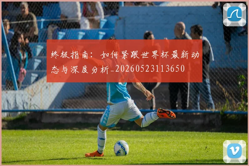 终极指南:如何紧跟世界杯最新动态与深度分析_20260523113650
