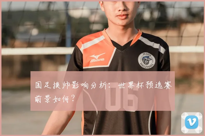 国足换帅影响分析:世界杯预选赛前景如何?